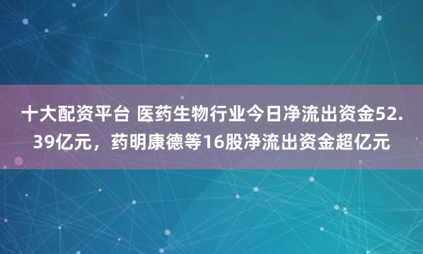 十大配资平台 医药生物行业今日净流出资金52.39亿元，药明康德等16股净流出资金超亿元