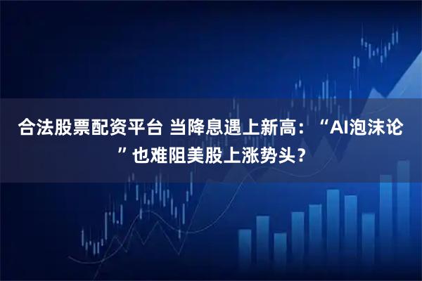 合法股票配资平台 当降息遇上新高：“AI泡沫论”也难阻美股上涨势头？