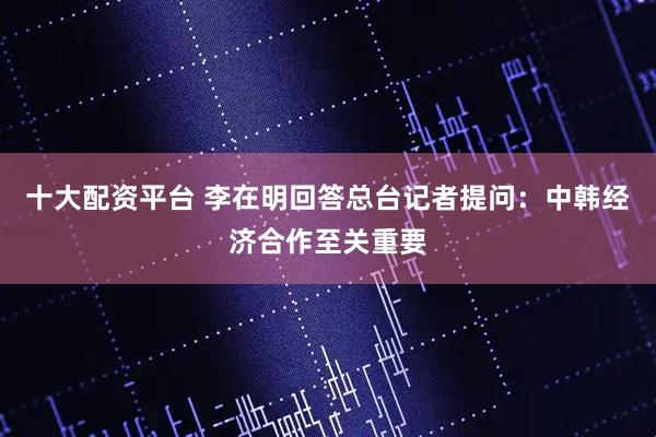 十大配资平台 李在明回答总台记者提问：中韩经济合作至关重要