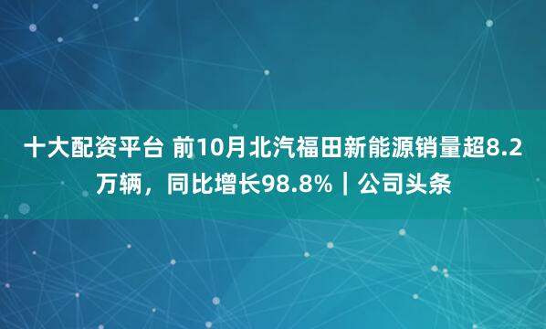 十大配资平台 前10月北汽福田新能源销量超8.2万辆，同比增长98.8%｜公司头条