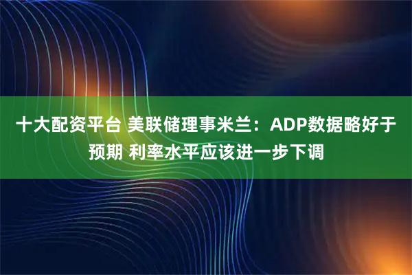 十大配资平台 美联储理事米兰：ADP数据略好于预期 利率水平应该进一步下调