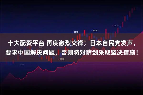 十大配资平台 再度激烈交锋，日本自民党发声，要求中国解决问题，否则将对薛剑采取坚决措施！