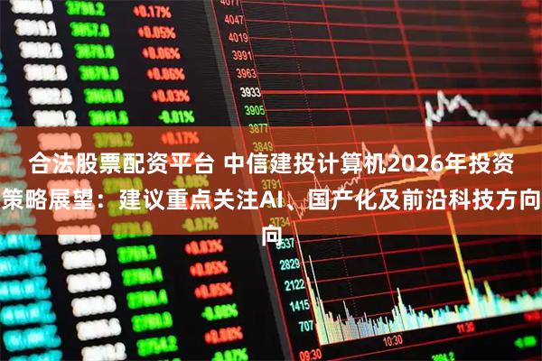 合法股票配资平台 中信建投计算机2026年投资策略展望：建议重点关注AI、国产化及前沿科技方向